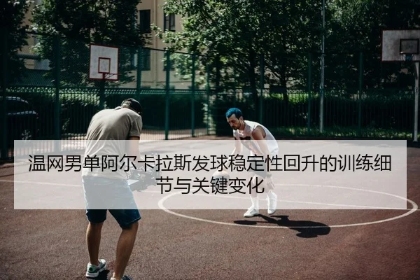 温网男单阿尔卡拉斯发球稳定性回升的训练细节与关键变化
